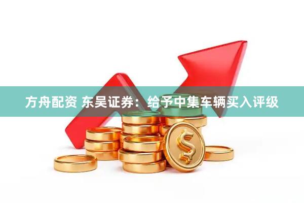 方舟配资 东吴证券：给予中集车辆买入评级