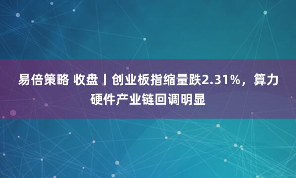 易倍策略 收盘丨创业板指缩量跌2.31%，算力硬件产业链回调明显