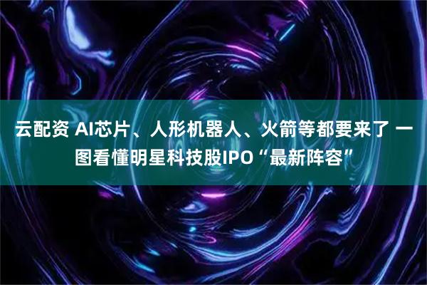 云配资 AI芯片、人形机器人、火箭等都要来了 一图看懂明星科技股IPO“最新阵容”