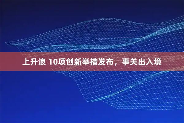 上升浪 10项创新举措发布，事关出入境