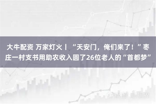 大牛配资 万家灯火丨 “天安门，俺们来了！”枣庄一村支书用助农收入圆了26位老人的“首都梦”