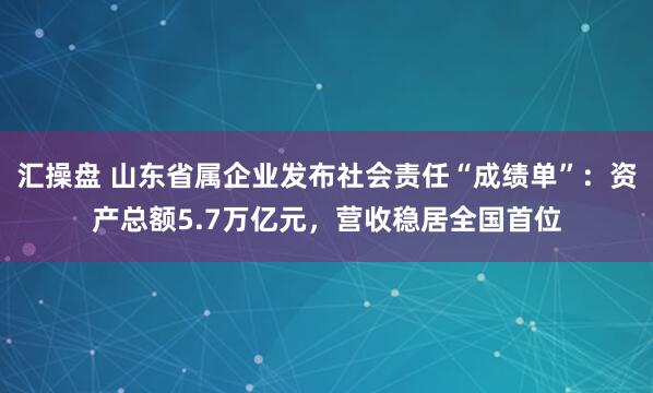 汇操盘 山东省属企业发布社会责任“成绩单”：资产总额5.7万亿元，营收稳居全国首位