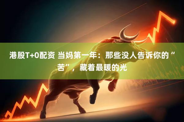 港股T+0配资 当妈第一年：那些没人告诉你的“苦”，藏着最暖的光