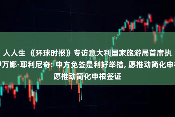 人人生 《环球时报》专访意大利国家旅游局首席执行官伊万娜·耶利尼奇: 中方免签是利好举措, 愿推动简化申根签证