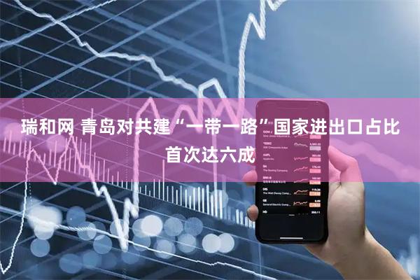 瑞和网 青岛对共建“一带一路”国家进出口占比首次达六成