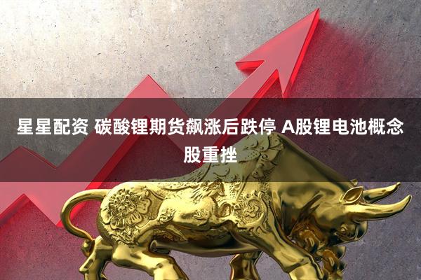 星星配资 碳酸锂期货飙涨后跌停 A股锂电池概念股重挫