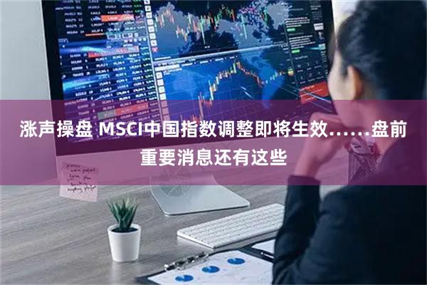 涨声操盘 MSCI中国指数调整即将生效……盘前重要消息还有这些