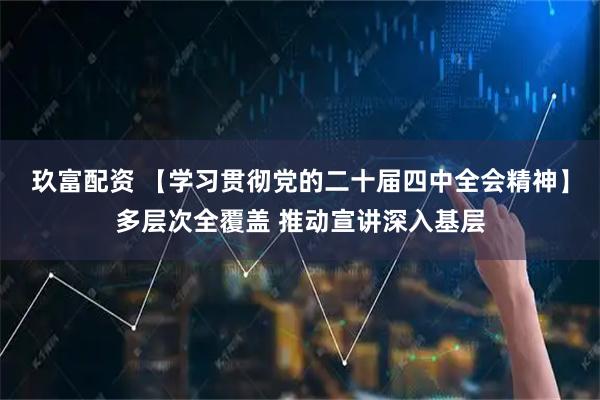 玖富配资 【学习贯彻党的二十届四中全会精神】多层次全覆盖 推动宣讲深入基层