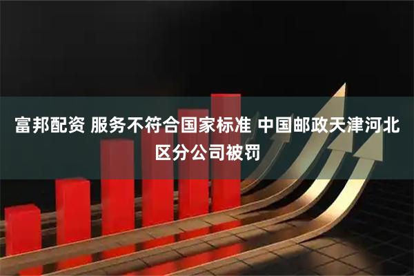 富邦配资 服务不符合国家标准 中国邮政天津河北区分公司被罚