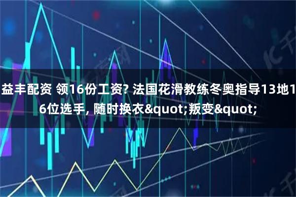益丰配资 领16份工资? 法国花滑教练冬奥指导13地16位选手, 随时换衣"叛变"
