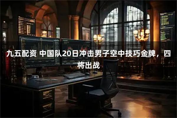 九五配资 中国队20日冲击男子空中技巧金牌，四将出战