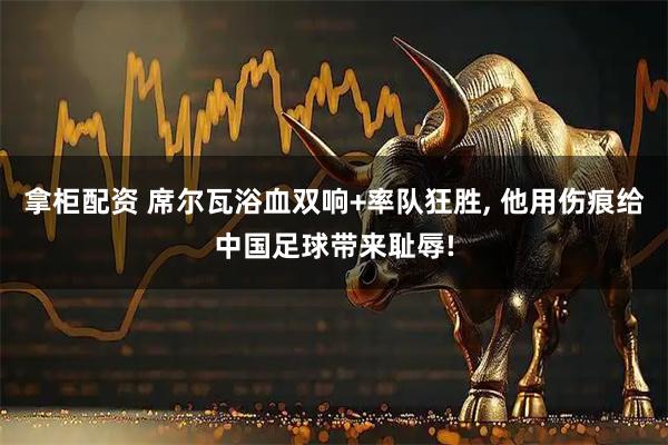 拿柜配资 席尔瓦浴血双响+率队狂胜, 他用伤痕给中国足球带来耻辱!