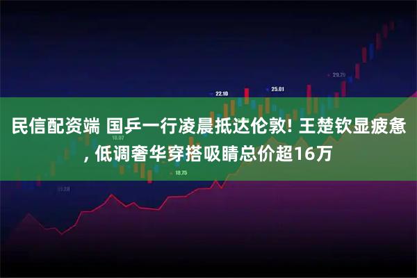 民信配资端 国乒一行凌晨抵达伦敦! 王楚钦显疲惫, 低调奢华穿搭吸睛总价超16万