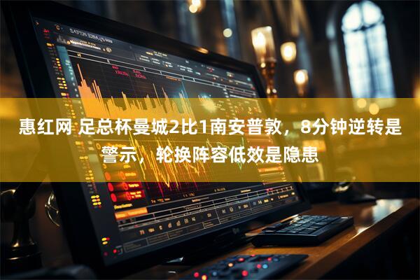 惠红网 足总杯曼城2比1南安普敦，8分钟逆转是警示，轮换阵容低效是隐患