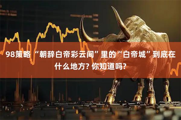 98策略 “朝辞白帝彩云间”里的“白帝城”到底在什么地方? 你知道吗?