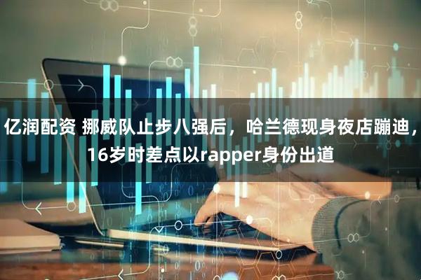 亿润配资 挪威队止步八强后，哈兰德现身夜店蹦迪，16岁时差点以rapper身份出道