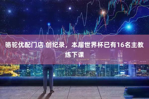 骆驼优配门店 创纪录，本届世界杯已有16名主教练下课